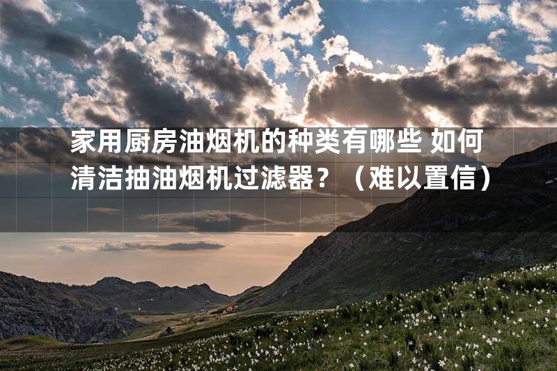 家用厨房油烟机的种类有哪些 如何清洁抽油烟机过滤器？（难以置信）
